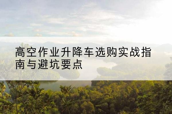 岢岚升降车怎么选-高空作业升降车选购实战指南与避坑要点