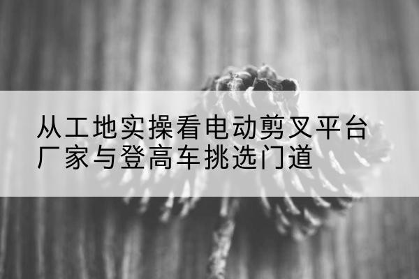 岢岚电动剪叉升降平台厂家-从工地实操看电动剪叉平台厂家与登高车挑选门道