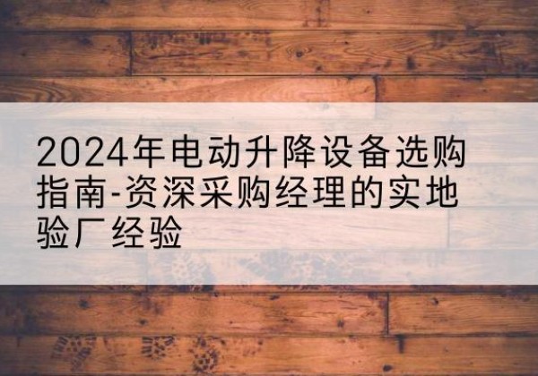 岢岚电动剪叉升降平台厂家-2024年电动升降设备选购指南-资深采购经理的实地验厂经验
