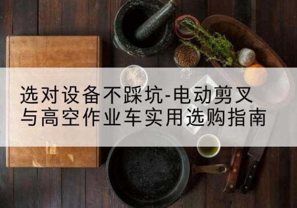 岢岚电动剪叉升降平台怎么选-选对设备不踩坑-电动剪叉与高空作业车实用选购指南
