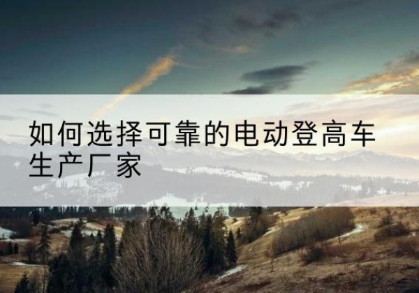 岢岚电动登高车厂家-如何选择可靠的电动登高车生产厂家