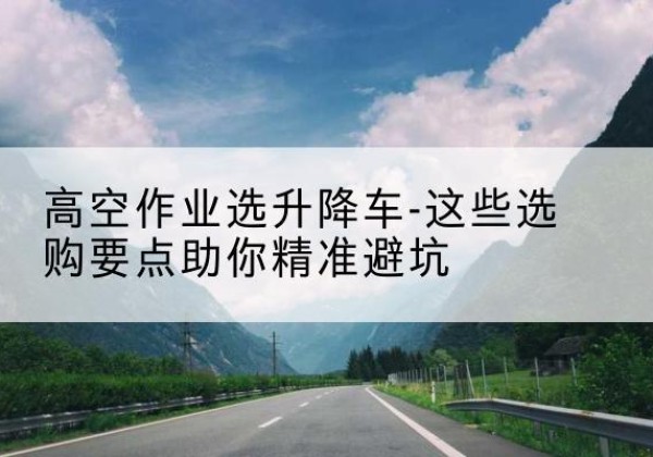 岢岚升降车厂家-高空作业选升降车-这些选购要点助你*避坑