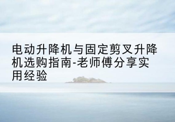 岢岚电动升降机怎么选-电动升降机与固定剪叉升降机选购指南-老师傅分享实用经验