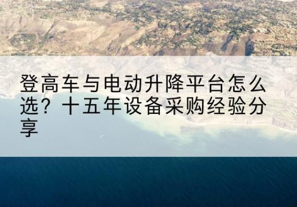 岢岚登高车厂家厂家-登高车与电动升降平台怎么选？十五年设备采购经验分享