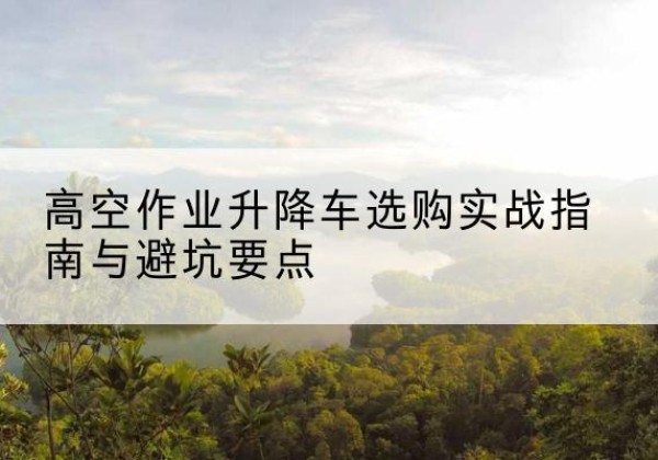 岢岚升降车怎么选-高空作业升降车选购实战指南与避坑要点