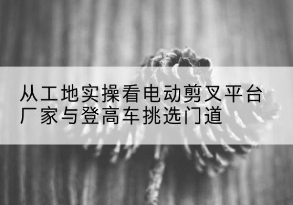 岢岚电动剪叉升降平台厂家-从工地实操看电动剪叉平台厂家与登高车挑选门道